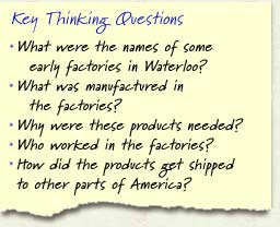 Key Thinking Questions: What were the names of some early factories in Waterloo? What was manufactured in the factories? Why were these products needed? Who worked in the factories? How did the products get shipped to other parts of America?